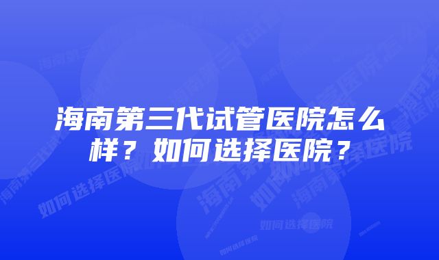 海南第三代试管医院怎么样？如何选择医院？