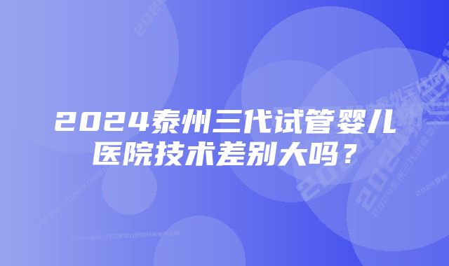 2024泰州三代试管婴儿医院技术差别大吗？