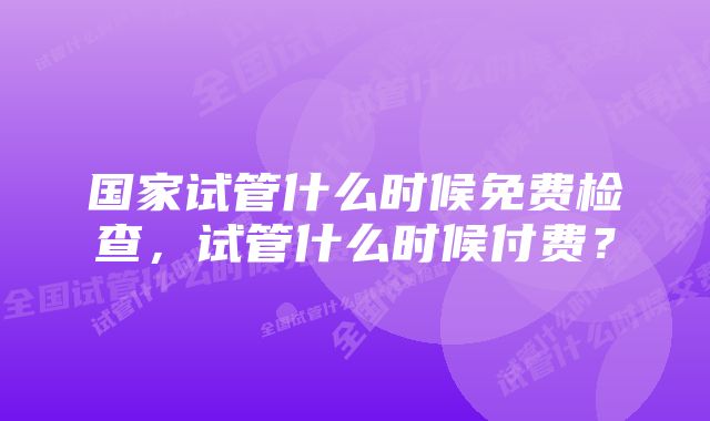 国家试管什么时候免费检查，试管什么时候付费？