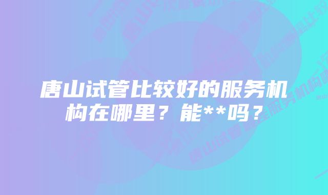 唐山试管比较好的服务机构在哪里？能**吗？