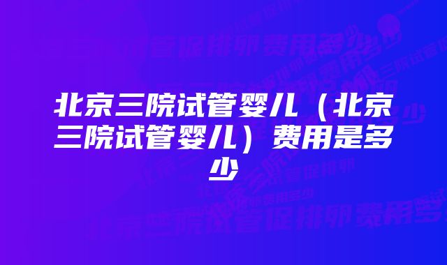 北京三院试管婴儿（北京三院试管婴儿）费用是多少