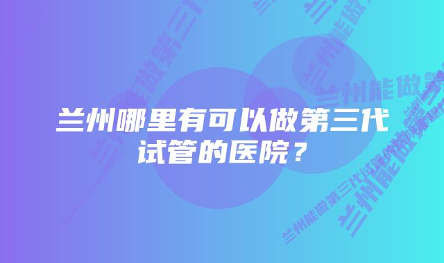 兰州哪里有可以做第三代试管的医院？