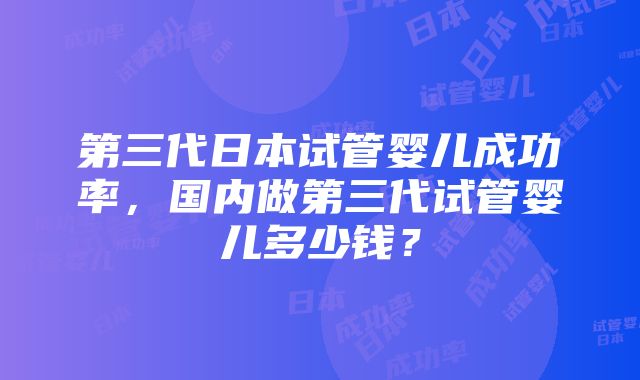 第三代日本试管婴儿成功率，国内做第三代试管婴儿多少钱？