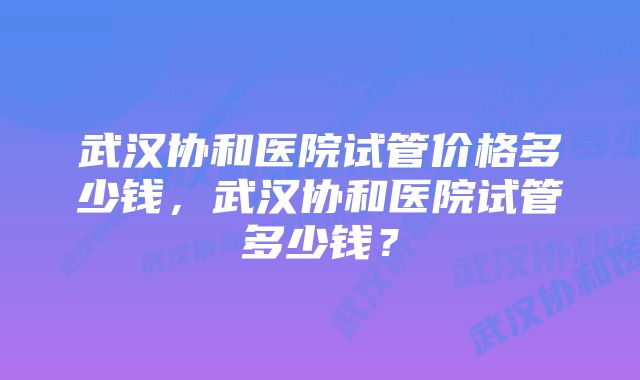 武汉协和医院试管价格多少钱，武汉协和医院试管多少钱？