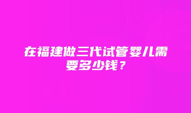 在福建做三代试管婴儿需要多少钱？