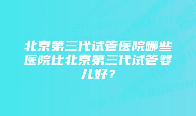 北京第三代试管医院哪些医院比北京第三代试管婴儿好？