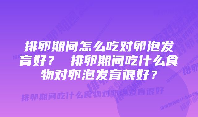 排卵期间怎么吃对卵泡发育好？ 排卵期间吃什么食物对卵泡发育很好？