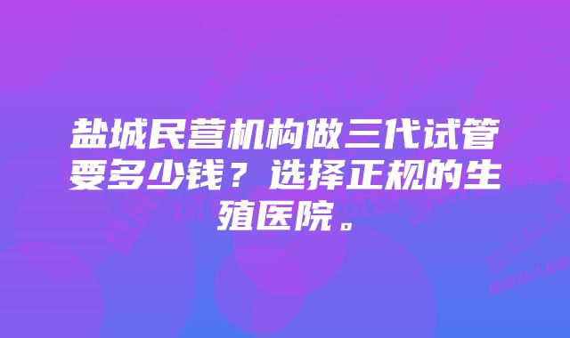 盐城民营机构做三代试管要多少钱？选择正规的生殖医院。