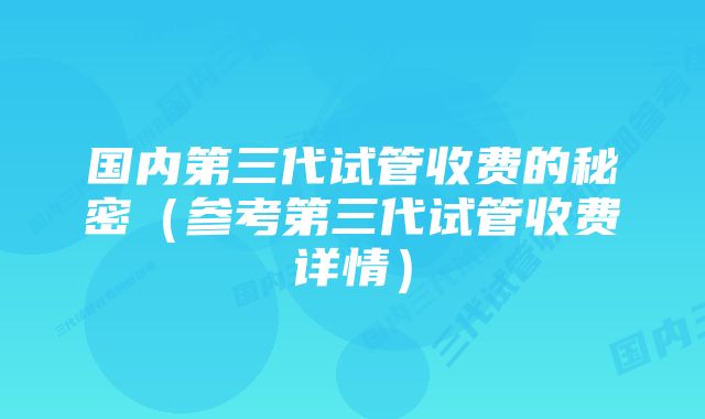 国内第三代试管收费的秘密（参考第三代试管收费详情）