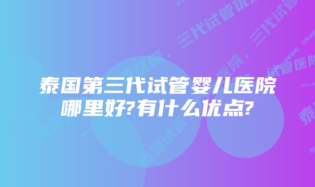 泰国第三代试管婴儿医院哪里好?有什么优点?