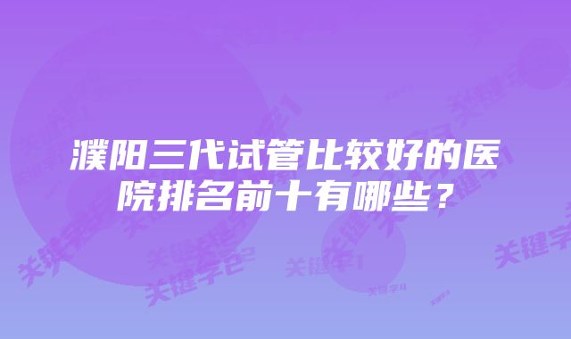 濮阳三代试管比较好的医院排名前十有哪些？