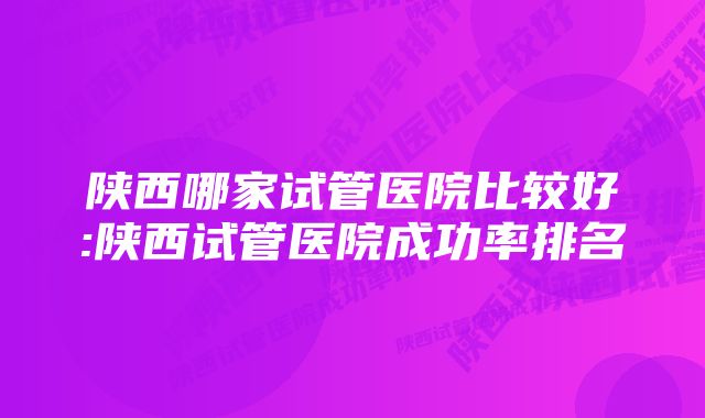 陕西哪家试管医院比较好:陕西试管医院成功率排名