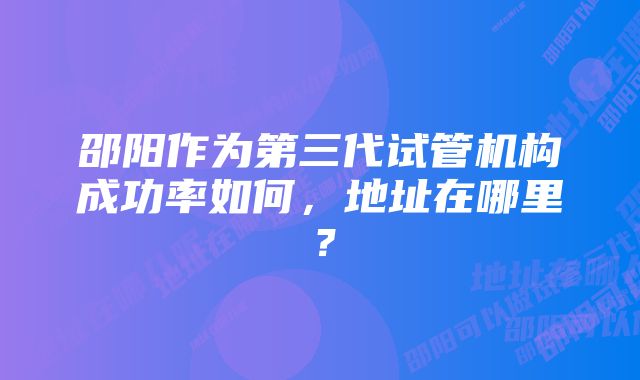 邵阳作为第三代试管机构成功率如何，地址在哪里？