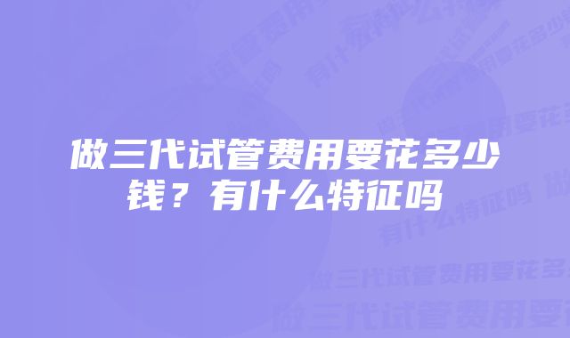 做三代试管费用要花多少钱？有什么特征吗