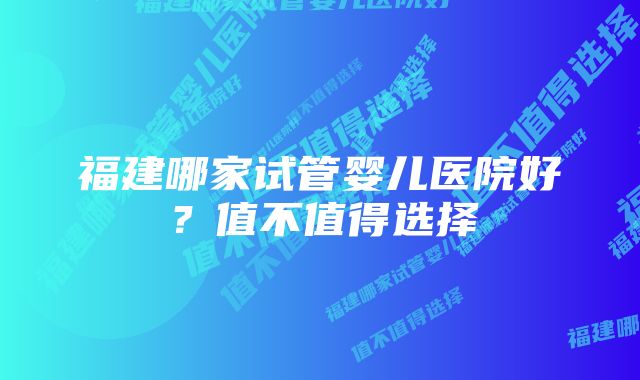 福建哪家试管婴儿医院好？值不值得选择