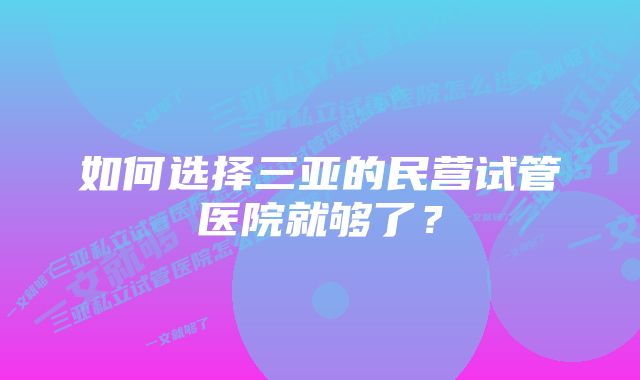 如何选择三亚的民营试管医院就够了？