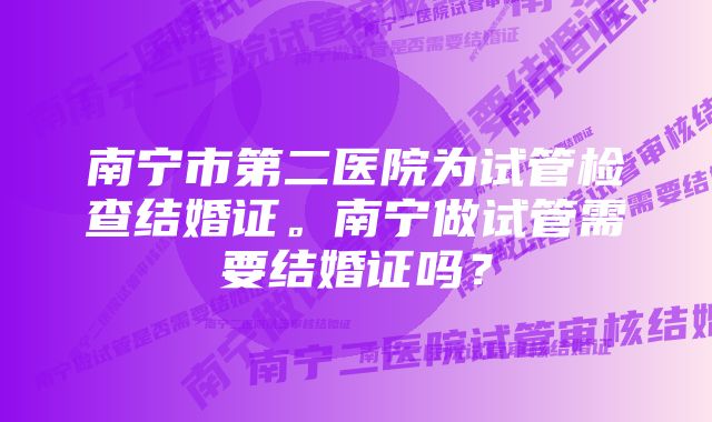 南宁市第二医院为试管检查结婚证。南宁做试管需要结婚证吗？