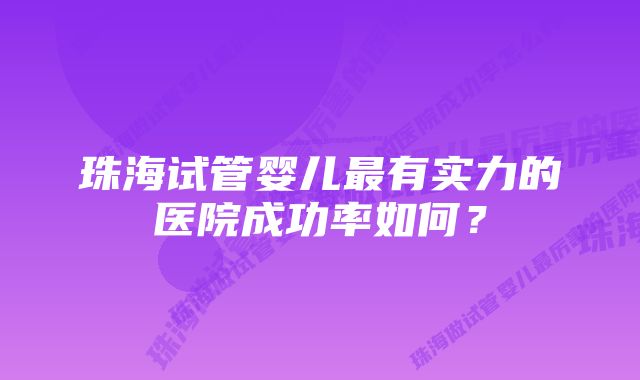 珠海试管婴儿最有实力的医院成功率如何？