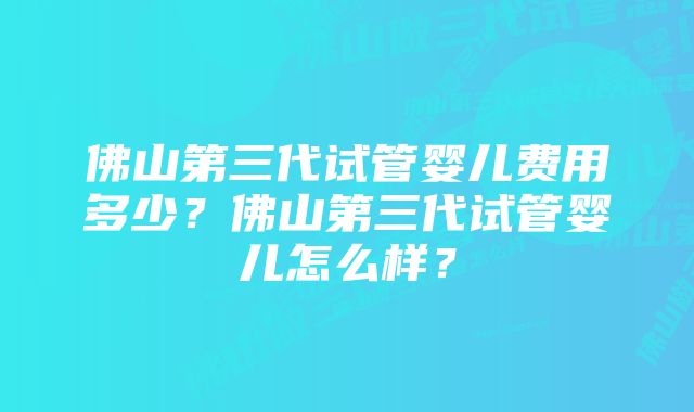 佛山第三代试管婴儿费用多少？佛山第三代试管婴儿怎么样？