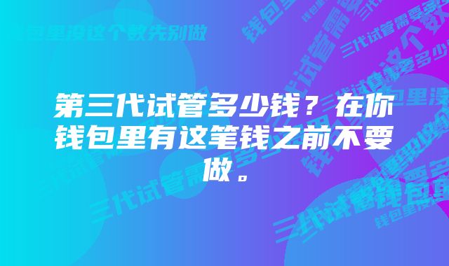 第三代试管多少钱？在你钱包里有这笔钱之前不要做。