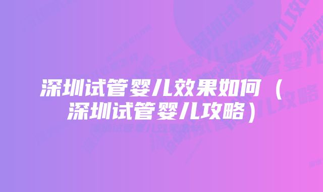 深圳试管婴儿效果如何（深圳试管婴儿攻略）