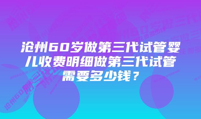 沧州60岁做第三代试管婴儿收费明细做第三代试管需要多少钱？