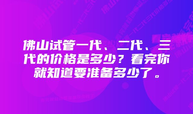 佛山试管一代、二代、三代的价格是多少？看完你就知道要准备多少了。