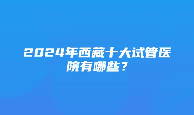 2024年西藏十大试管医院有哪些？