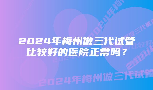 2024年梅州做三代试管比较好的医院正常吗？