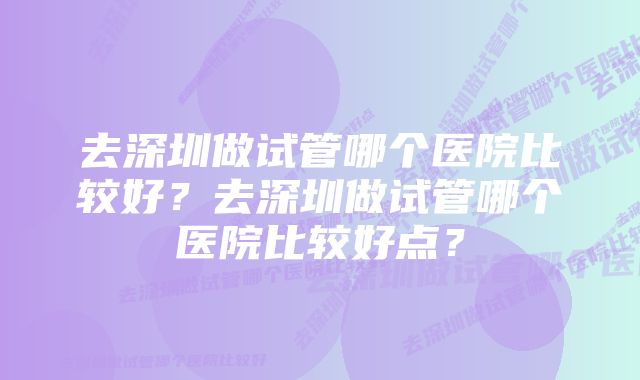 去深圳做试管哪个医院比较好？去深圳做试管哪个医院比较好点？