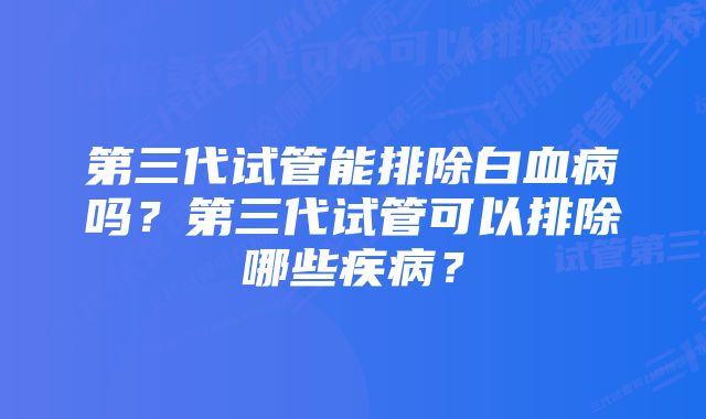 第三代试管能排除白血病吗？第三代试管可以排除哪些疾病？