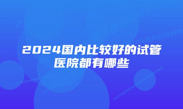 2024国内比较好的试管医院都有哪些