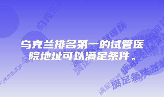 乌克兰排名第一的试管医院地址可以满足条件。