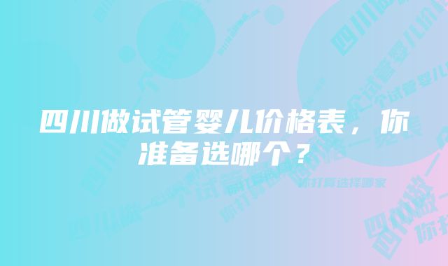 四川做试管婴儿价格表，你准备选哪个？