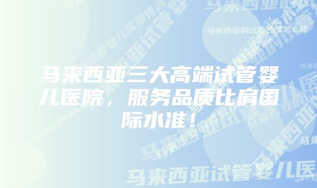 马来西亚三大高端试管婴儿医院，服务品质比肩国际水准！