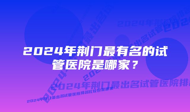 2024年荆门最有名的试管医院是哪家？