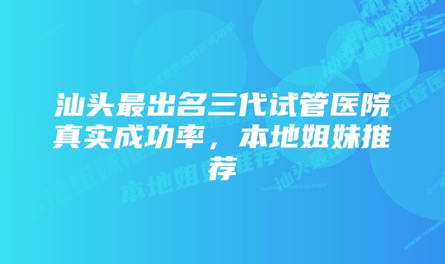 汕头最出名三代试管医院真实成功率，本地姐妹推荐