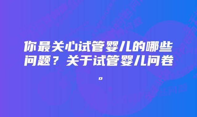 你最关心试管婴儿的哪些问题？关于试管婴儿问卷。