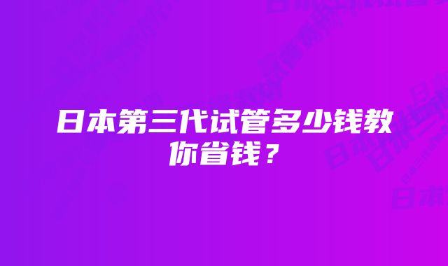 日本第三代试管多少钱教你省钱？