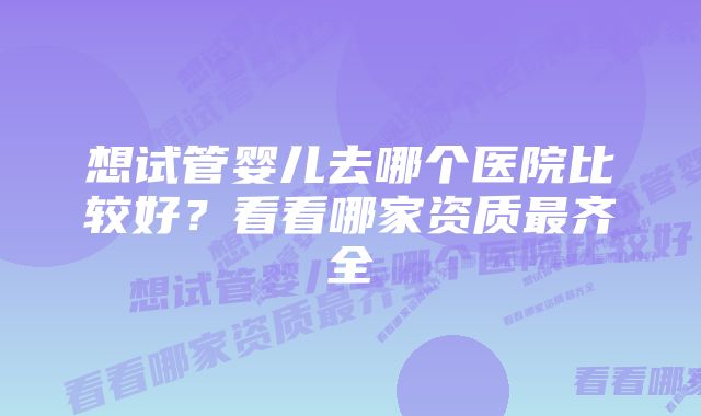 想试管婴儿去哪个医院比较好？看看哪家资质最齐全