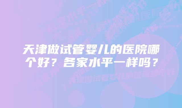 天津做试管婴儿的医院哪个好？各家水平一样吗？