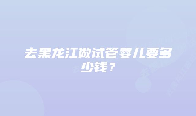 去黑龙江做试管婴儿要多少钱？