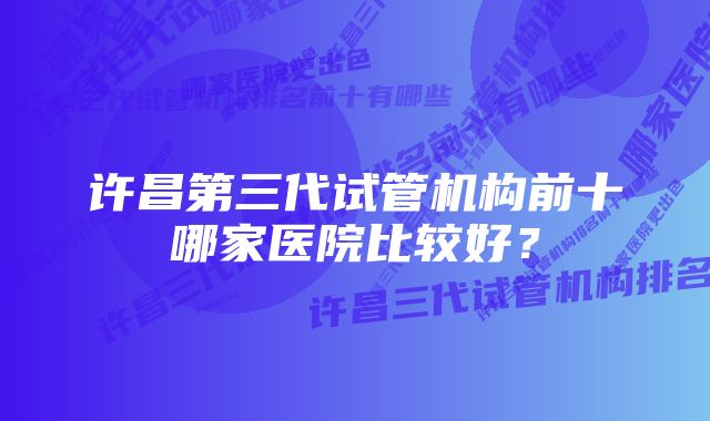 许昌第三代试管机构前十哪家医院比较好？