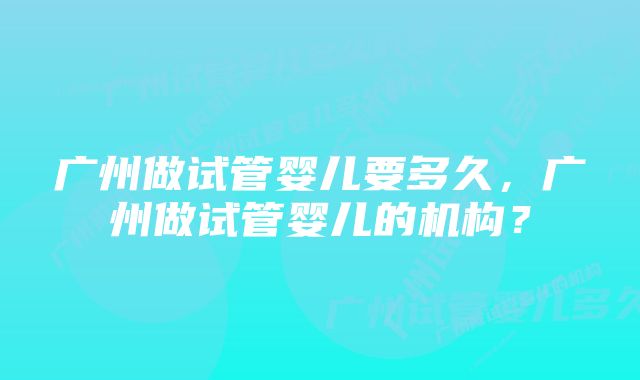 广州做试管婴儿要多久，广州做试管婴儿的机构？