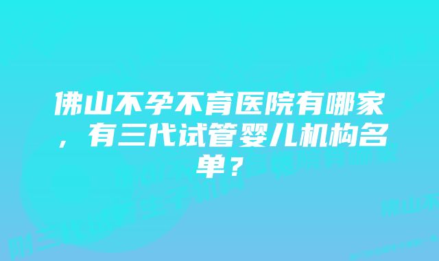 佛山不孕不育医院有哪家，有三代试管婴儿机构名单？