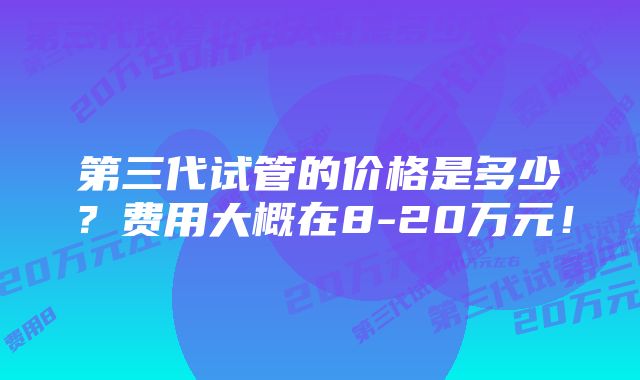 第三代试管的价格是多少？费用大概在8-20万元！