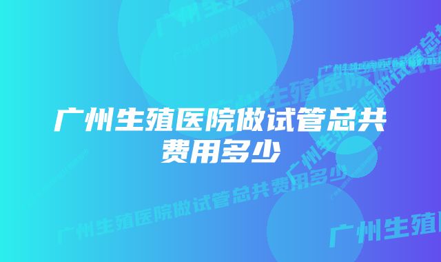 广州生殖医院做试管总共费用多少