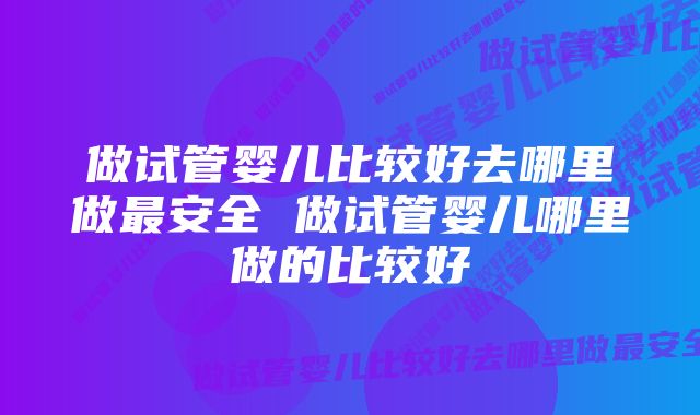 做试管婴儿比较好去哪里做最安全 做试管婴儿哪里做的比较好