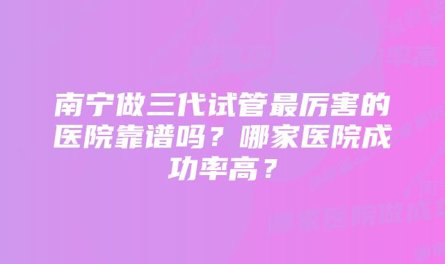 南宁做三代试管最厉害的医院靠谱吗？哪家医院成功率高？