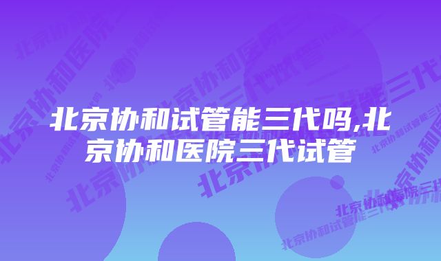 北京协和试管能三代吗,北京协和医院三代试管